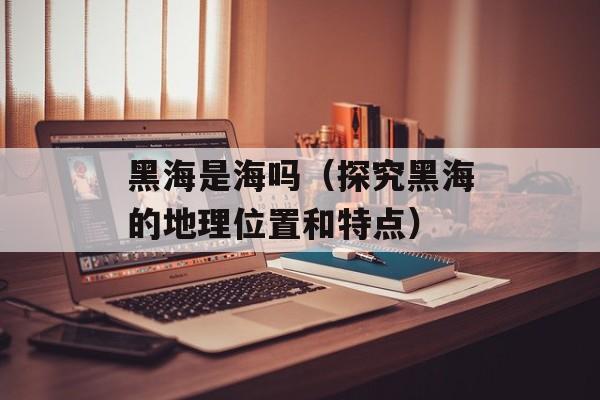 黑海是海吗（探究黑海的地理位置和特点）-第1张图片-
