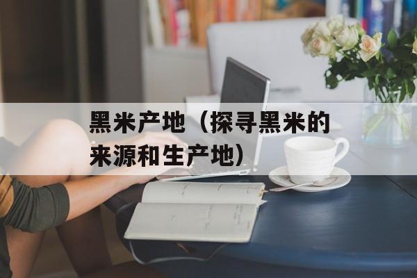 黑米产地（探寻黑米的来源和生产地）-第1张图片-
