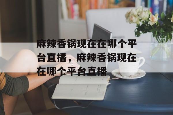 麻辣香锅现在在哪个平台直播，麻辣香锅现在在哪个平台直播-第1张图片-
