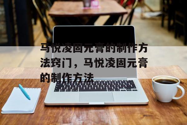 马悦凌固元膏的制作方法窍门，马悦凌固元膏的制作方法-第1张图片-