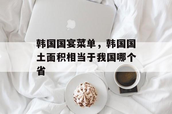 韩国国宴菜单，韩国国土面积相当于我国哪个省-第1张图片-