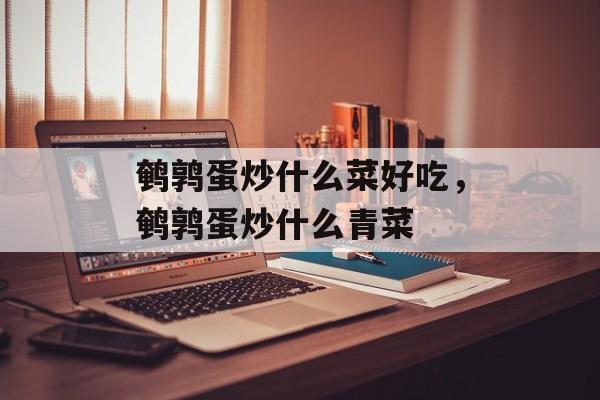 鹌鹑蛋炒什么菜好吃，鹌鹑蛋炒什么青菜-第1张图片-