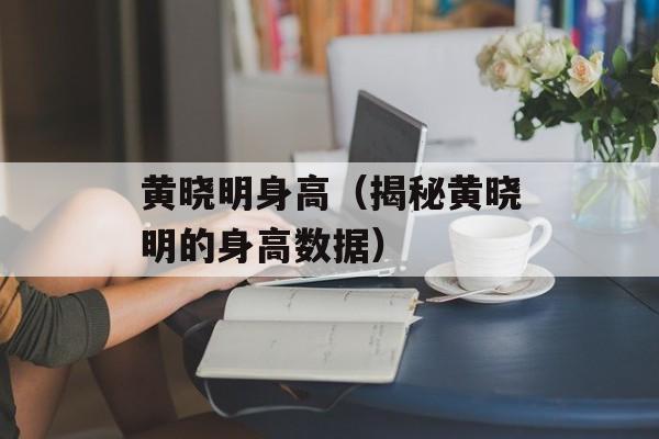黄晓明身高（揭秘黄晓明的身高数据）-第1张图片-