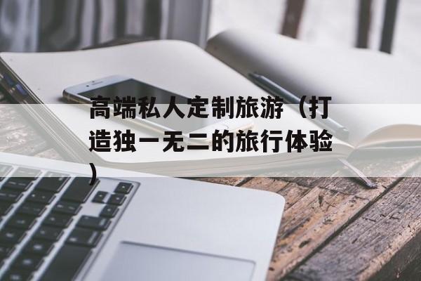 高端私人定制旅游（打造独一无二的旅行体验）-第1张图片-