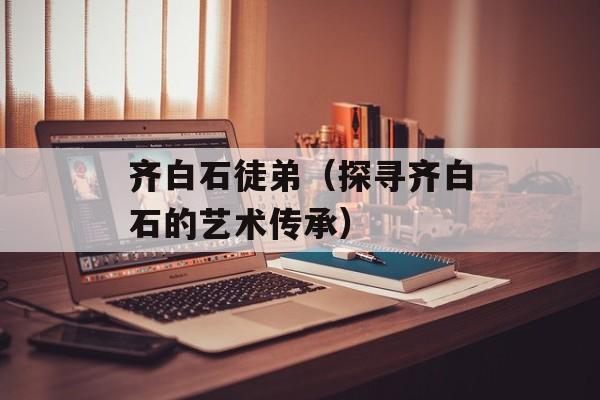 齐白石徒弟（探寻齐白石的艺术传承）-第1张图片-
