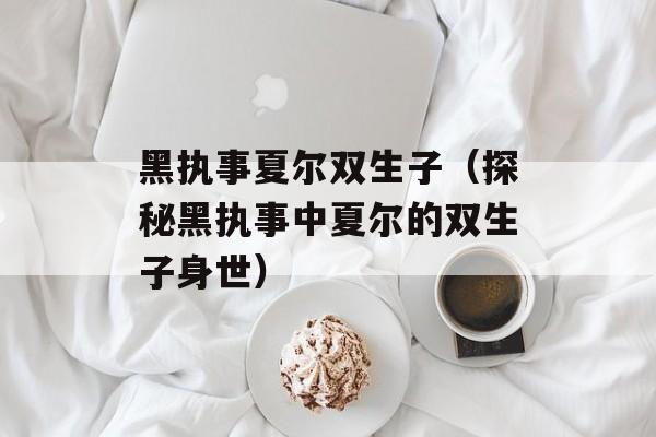 黑执事夏尔双生子（探秘黑执事中夏尔的双生子身世）-第1张图片-