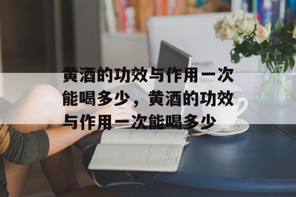 黄酒的功效与作用一次能喝多少，黄酒的功效与作用一次能喝多少-第1张图片-