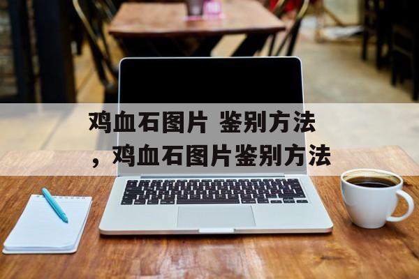 鸡血石图片 鉴别方法，鸡血石图片鉴别方法-第1张图片-