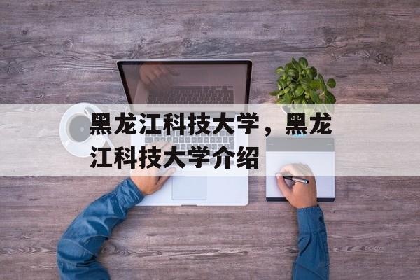 黑龙江科技大学，黑龙江科技大学介绍-第1张图片-