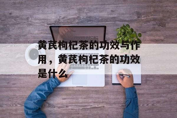 黄芪枸杞茶的功效与作用，黄芪枸杞茶的功效是什么-第1张图片-