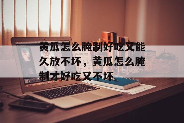 黄瓜怎么腌制好吃又能久放不坏，黄瓜怎么腌制才好吃又不坏-第1张图片-