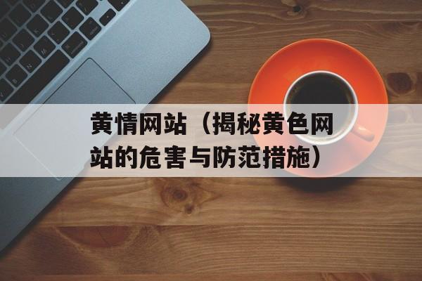 黄情网站（揭秘黄色网站的危害与防范措施）-第1张图片-