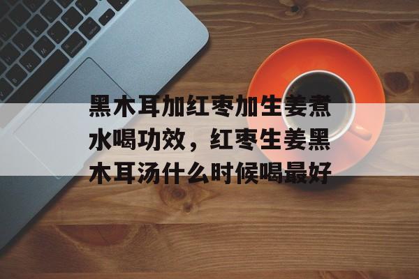 黑木耳加红枣加生姜煮水喝功效，红枣生姜黑木耳汤什么时候喝最好-第1张图片-