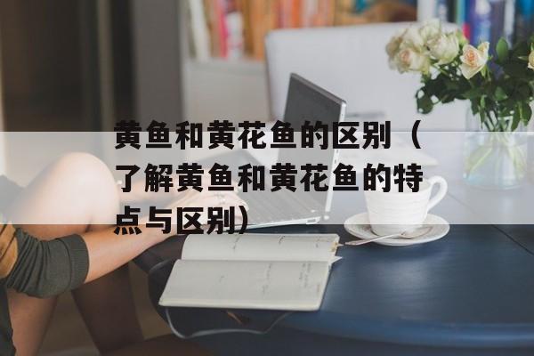 黄鱼和黄花鱼的区别（了解黄鱼和黄花鱼的特点与区别）-第1张图片-