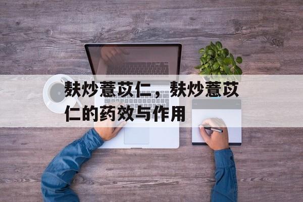 麸炒薏苡仁，麸炒薏苡仁的药效与作用-第1张图片-