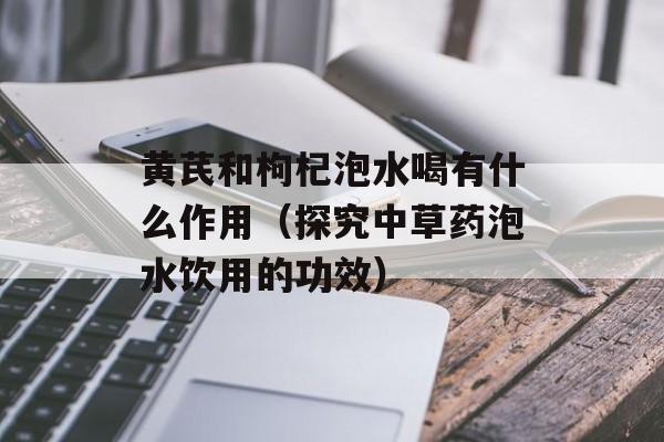 黄芪和枸杞泡水喝有什么作用（探究中草药泡水饮用的功效）-第1张图片-