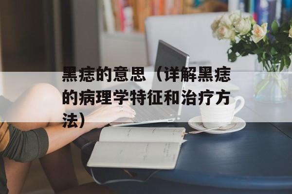 黑痣的意思（详解黑痣的病理学特征和治疗方法）-第1张图片-