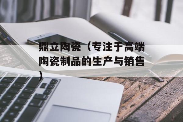 鼎立陶瓷（专注于高端陶瓷制品的生产与销售）-第1张图片-