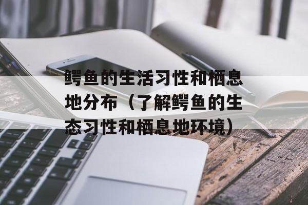 鳄鱼的生活习性和栖息地分布（了解鳄鱼的生态习性和栖息地环境）-第1张图片-
