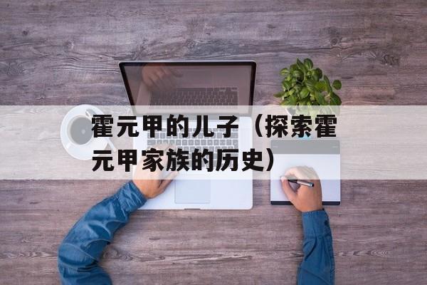 霍元甲的儿子（探索霍元甲家族的历史）-第1张图片-