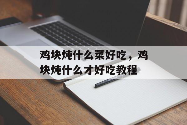 鸡块炖什么菜好吃，鸡块炖什么才好吃教程-第1张图片-