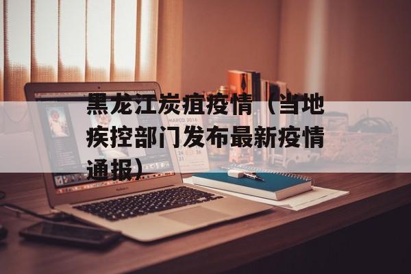 黑龙江炭疽疫情（当地疾控部门发布最新疫情通报）-第1张图片-