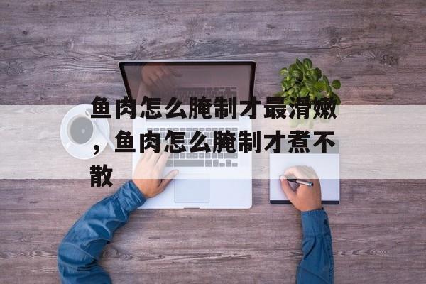 鱼肉怎么腌制才最滑嫩，鱼肉怎么腌制才煮不散-第1张图片-