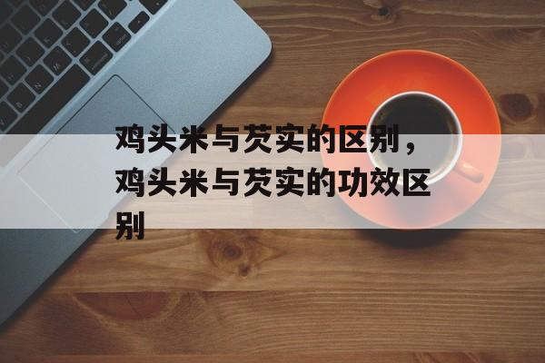 鸡头米与芡实的区别，鸡头米与芡实的功效区别-第1张图片-