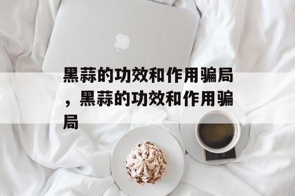 黑蒜的功效和作用骗局，黑蒜的功效和作用骗局-第1张图片-
