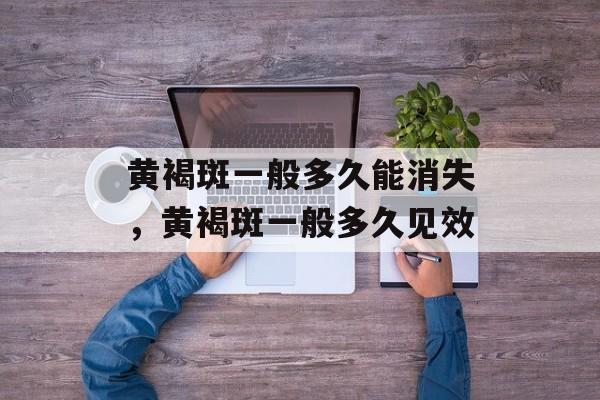 黄褐斑一般多久能消失，黄褐斑一般多久见效-第1张图片-