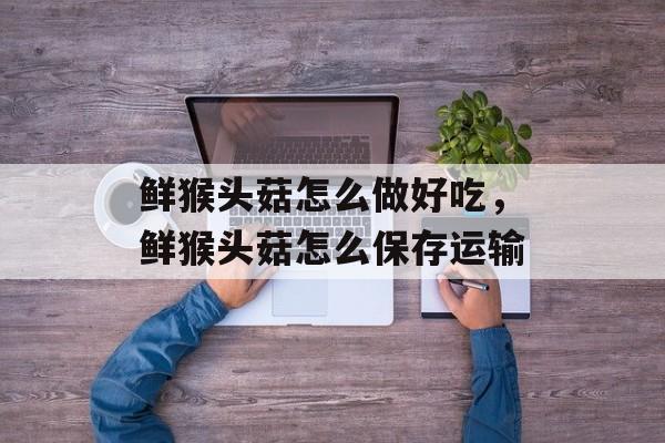 鲜猴头菇怎么做好吃，鲜猴头菇怎么保存运输-第1张图片-