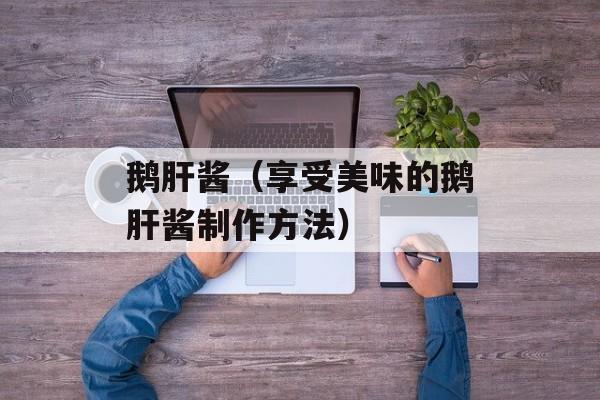 鹅肝酱（享受美味的鹅肝酱制作方法）-第1张图片-