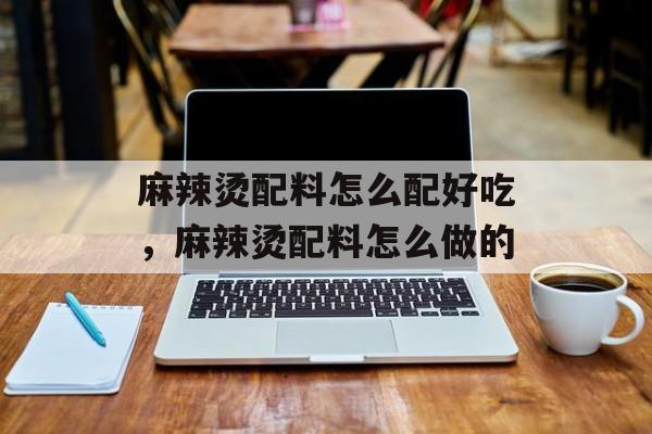 麻辣烫配料怎么配好吃，麻辣烫配料怎么做的-第1张图片-