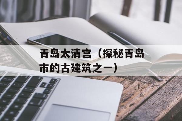 青岛太清宫（探秘青岛市的古建筑之一）-第1张图片-