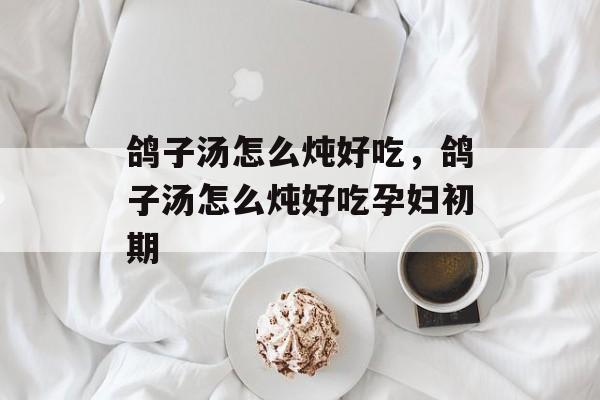 鸽子汤怎么炖好吃，鸽子汤怎么炖好吃孕妇初期-第1张图片-