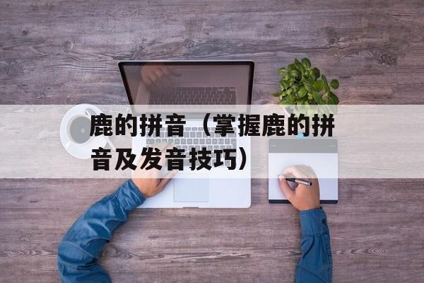 鹿的拼音（掌握鹿的拼音及发音技巧）-第1张图片-