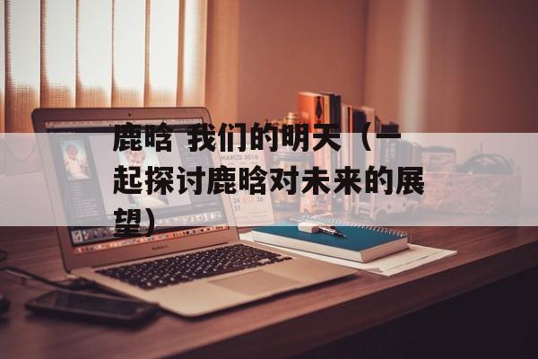 鹿晗 我们的明天（一起探讨鹿晗对未来的展望）-第1张图片-