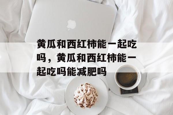 黄瓜和西红柿能一起吃吗，黄瓜和西红柿能一起吃吗能减肥吗-第1张图片-