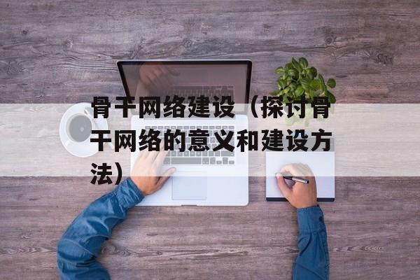骨干网络建设（探讨骨干网络的意义和建设方法）-第1张图片-