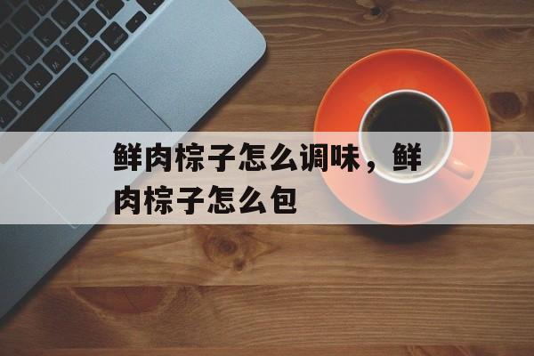 鲜肉棕子怎么调味，鲜肉棕子怎么包-第1张图片-