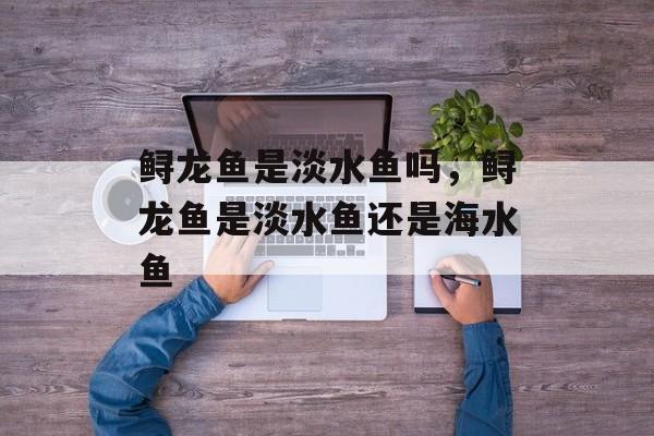 鲟龙鱼是淡水鱼吗，鲟龙鱼是淡水鱼还是海水鱼-第1张图片-