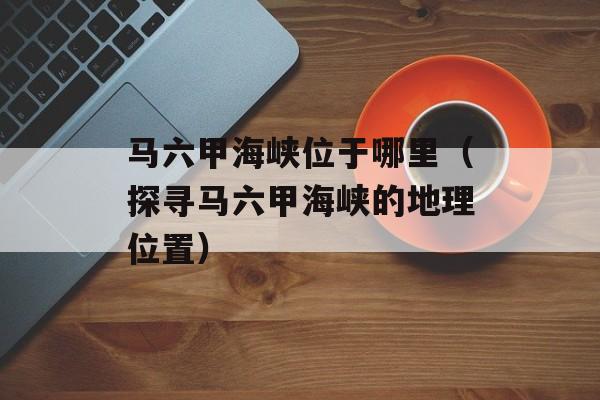 马六甲海峡位于哪里（探寻马六甲海峡的地理位置）-第1张图片-
