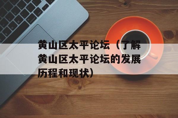 黄山区太平论坛（了解黄山区太平论坛的发展历程和现状）-第1张图片-