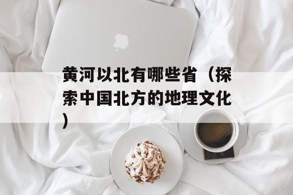 黄河以北有哪些省（探索中国北方的地理文化）-第1张图片-