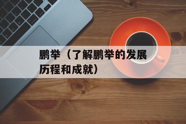 鹏举（了解鹏举的发展历程和成就）-第1张图片-