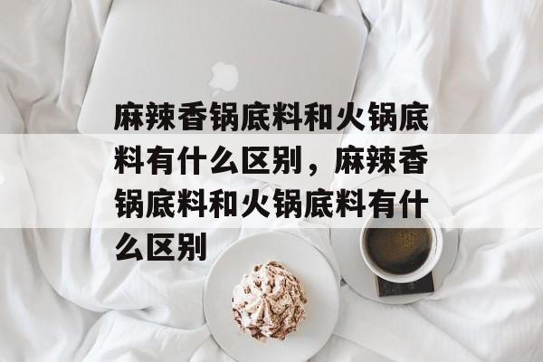 麻辣香锅底料和火锅底料有什么区别，麻辣香锅底料和火锅底料有什么区别-第1张图片-