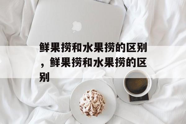 鲜果捞和水果捞的区别，鲜果捞和水果捞的区别-第1张图片-