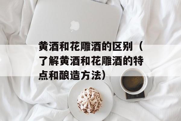 黄酒和花雕酒的区别（了解黄酒和花雕酒的特点和酿造方法）-第1张图片-