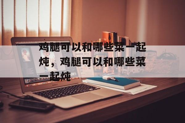 鸡腿可以和哪些菜一起炖，鸡腿可以和哪些菜一起炖-第1张图片-