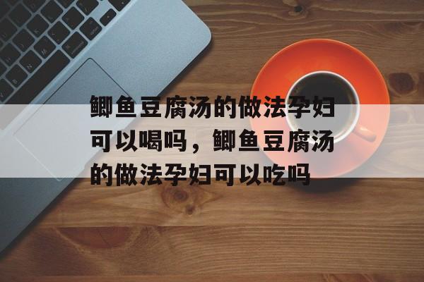 鲫鱼豆腐汤的做法孕妇可以喝吗，鲫鱼豆腐汤的做法孕妇可以吃吗-第1张图片-